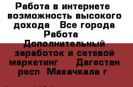 Работа в интернете, возможность высокого дохода - Все города Работа » Дополнительный заработок и сетевой маркетинг   . Дагестан респ.,Махачкала г.